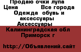 Продаю очки лупа › Цена ­ 2 500 - Все города Одежда, обувь и аксессуары » Аксессуары   . Калининградская обл.,Приморск г.